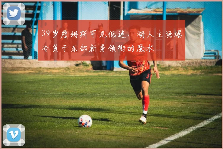 39岁詹姆斯罕见低迷,湖人主场爆冷负于东部新秀领衔的魔术